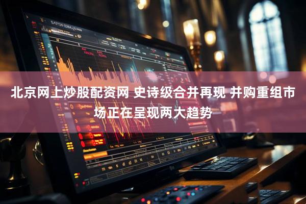 北京网上炒股配资网 史诗级合并再现 并购重组市场正在呈现两大趋势