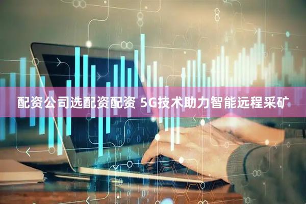 配资公司选配资配资 5G技术助力智能远程采矿