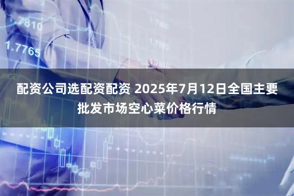配资公司选配资配资 2025年7月12日全国主要批发市场空心菜价格行情