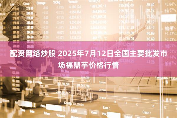配资网络炒股 2025年7月12日全国主要批发市场福鼎芋价格行情
