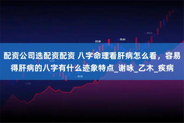 配资公司选配资配资 八字命理看肝病怎么看，容易得肝病的八字有什么迹象特点_谢咏_乙木_疾病