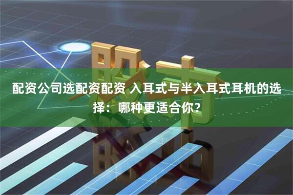 配资公司选配资配资 入耳式与半入耳式耳机的选择：哪种更适合你？