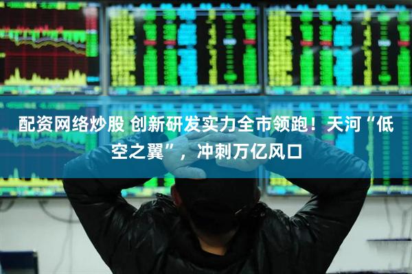 配资网络炒股 创新研发实力全市领跑！天河“低空之翼”，冲刺万亿风口