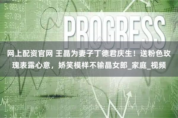 网上配资官网 王晶为妻子丁德君庆生！送粉色玫瑰表露心意，娇笑模样不输晶女郎_家庭_视频
