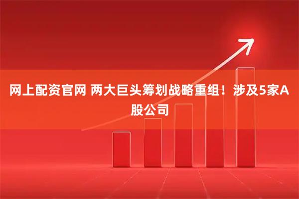 网上配资官网 两大巨头筹划战略重组！涉及5家A股公司