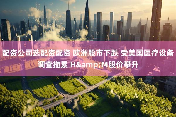 配资公司选配资配资 欧洲股市下跌 受美国医疗设备调查拖累 H&M股价攀升