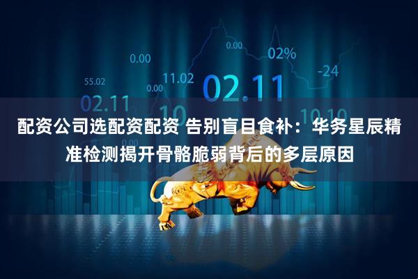 配资公司选配资配资 告别盲目食补:华务星辰精准检测揭开骨骼脆弱背后的多层原因