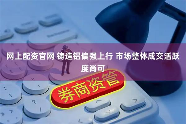 网上配资官网 铸造铝偏强上行 市场整体成交活跃度尚可