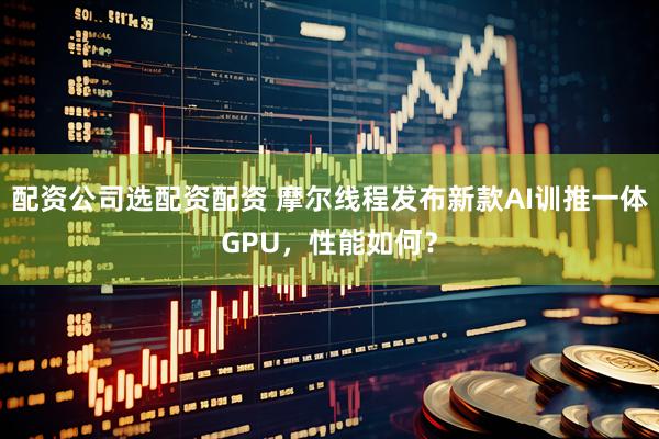 配资公司选配资配资 摩尔线程发布新款AI训推一体GPU，性能如何？