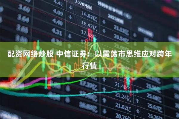 配资网络炒股 中信证券：以震荡市思维应对跨年行情