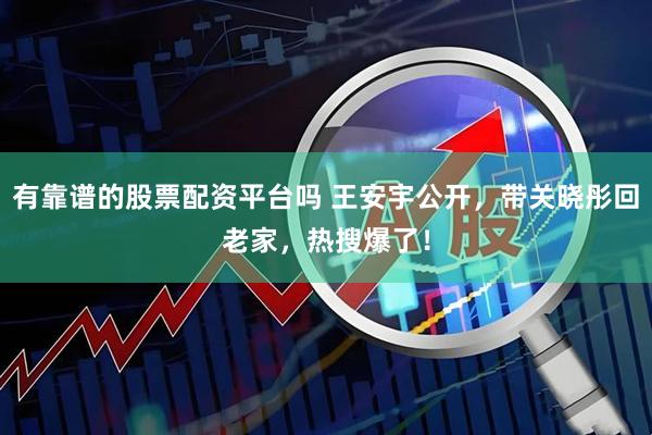 有靠谱的股票配资平台吗 王安宇公开，带关晓彤回老家，热搜爆了！