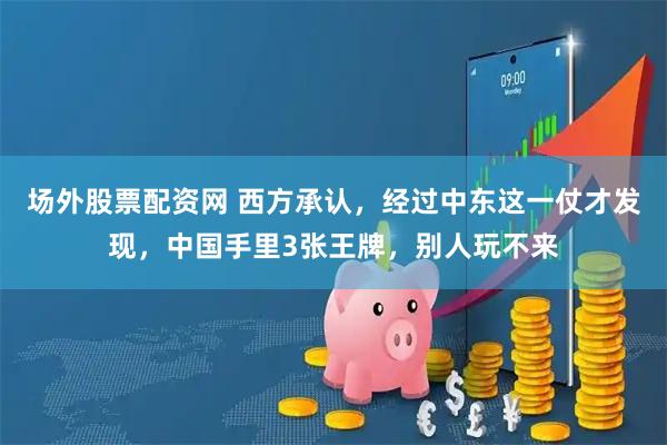 场外股票配资网 西方承认，经过中东这一仗才发现，中国手里3张王牌，别人玩不来