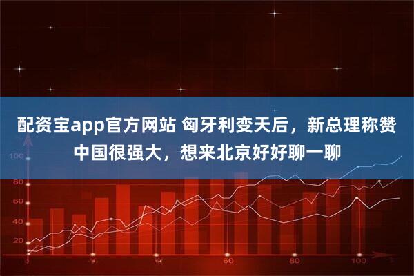 配资宝app官方网站 匈牙利变天后，新总理称赞中国很强大，想来北京好好聊一聊