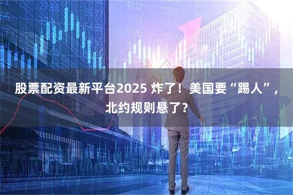 股票配资最新平台2025 炸了！美国要“踢人”，北约规则悬了？