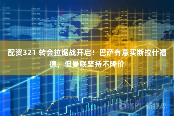 配资321 转会拉锯战开启！巴萨有意买断拉什福德，但曼联坚持不降价