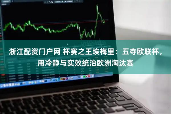 浙江配资门户网 杯赛之王埃梅里：五夺欧联杯，用冷静与实效统治欧洲淘汰赛