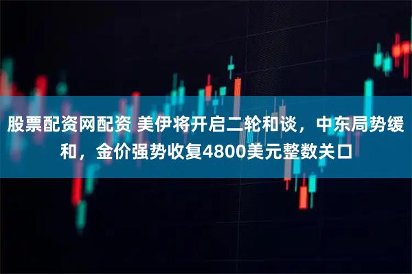 股票配资网配资 美伊将开启二轮和谈，中东局势缓和，金价强势收复4800美元整数关口