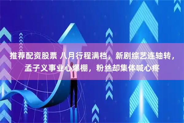 推荐配资股票 八月行程满档，新剧综艺连轴转，孟子义事业心爆棚，粉丝却集体喊心疼
