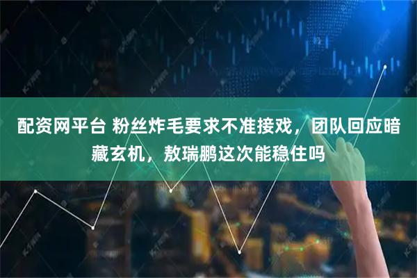 配资网平台 粉丝炸毛要求不准接戏，团队回应暗藏玄机，敖瑞鹏这次能稳住吗